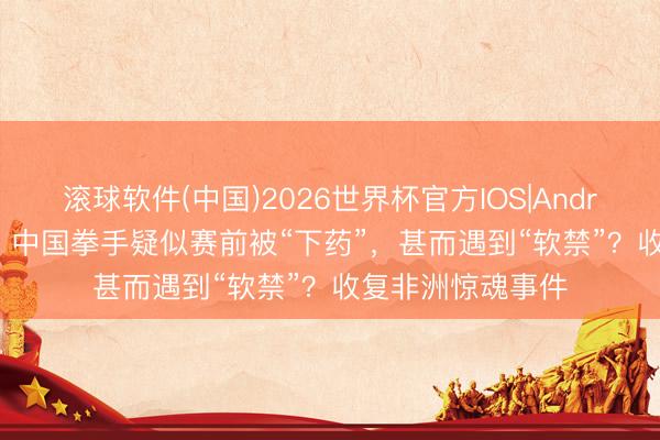 滚球软件(中国)2026世界杯官方IOS|Android手机app下载 中国拳手疑似赛前被“下药”，甚而遇到“软禁”？收复非洲惊魂事件