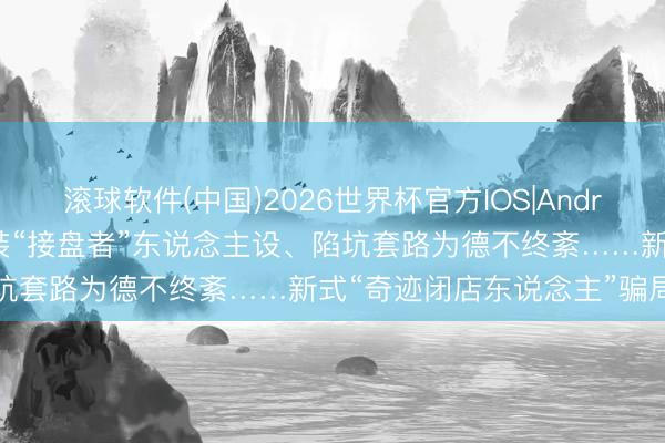 滚球软件(中国)2026世界杯官方IOS|Android手机app下载 用心包装“接盘者”东说念主设、陷坑套路为德不终紊……新式“奇迹闭店东说念主”骗局拜谒
