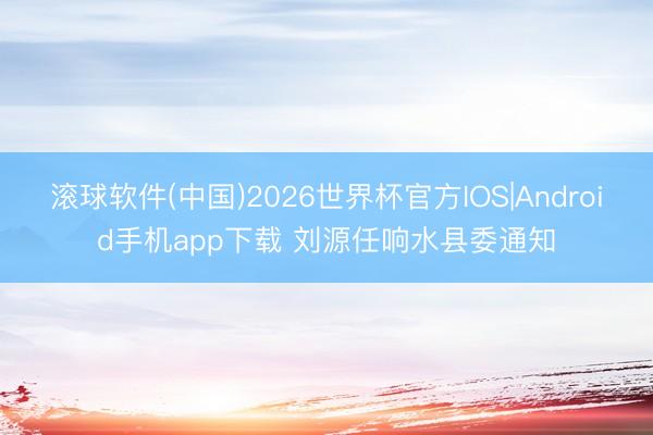 滚球软件(中国)2026世界杯官方IOS|Android手机app下载 刘源任响水县委通知