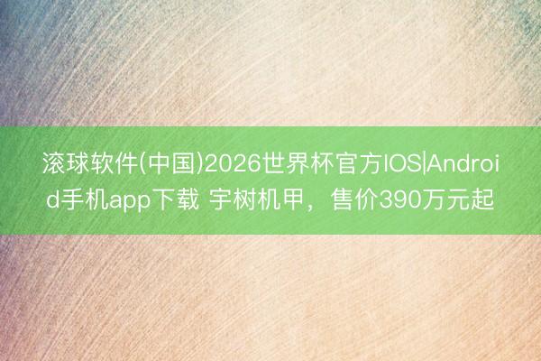 滚球软件(中国)2026世界杯官方IOS|Android手机app下载 宇树机甲，售价390万元起