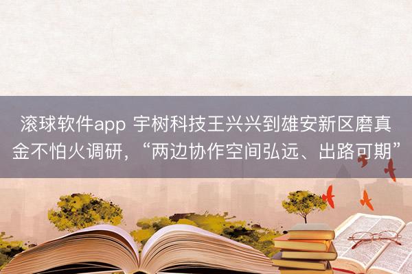 滚球软件app 宇树科技王兴兴到雄安新区磨真金不怕火调研，“两边协作空间弘远、出路可期”