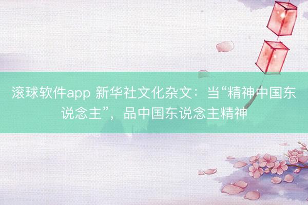 滚球软件app 新华社文化杂文：当“精神中国东说念主”，品中国东说念主精神