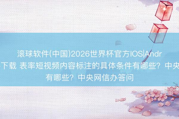 滚球软件(中国)2026世界杯官方IOS|Android手机app下载 表率短视频内容标注的具体条件有哪些？中央网信办答问