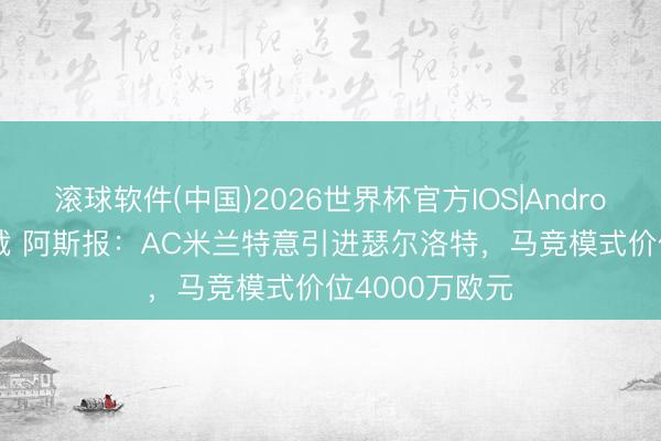 滚球软件(中国)2026世界杯官方IOS|Android手机app下载 阿斯报：AC米兰特意引进瑟尔洛特，马竞模式价位4000万欧元
