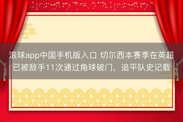 滚球app中国手机版入口 切尔西本赛季在英超已被敌手11次通过角球破门，追平队史记载