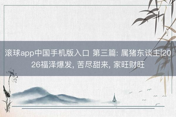 滚球app中国手机版入口 第三篇: 属猪东谈主|2026福泽爆发， 苦尽甜来， 家旺财旺