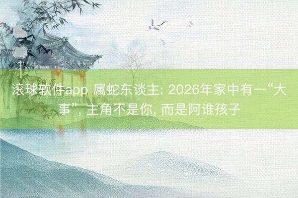 滚球软件app 属蛇东谈主: 2026年家中有一“大事”， 主角不是你， 而是阿谁孩子