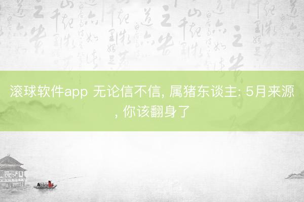 滚球软件app 无论信不信， 属猪东谈主: 5月来源， 你该翻身了