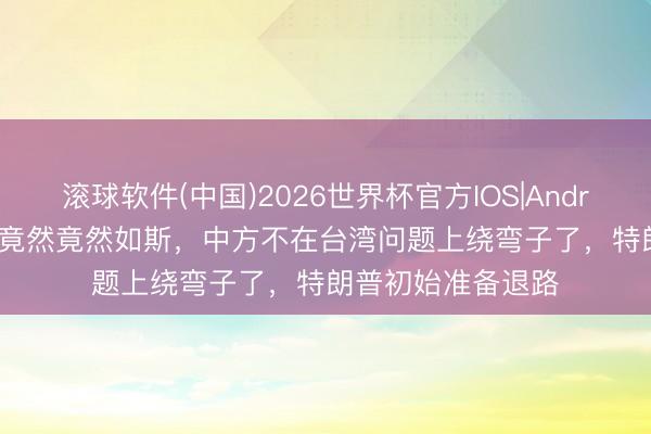 滚球软件(中国)2026世界杯官方IOS|Android手机app下载 竟然竟然如斯，中方不在台湾问题上绕弯子了，特朗普初始准备退路