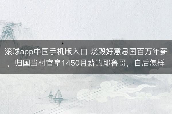 滚球app中国手机版入口 烧毁好意思国百万年薪，归国当村官拿1450月薪的耶鲁哥，自后怎样
