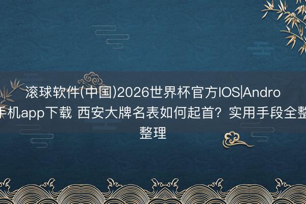 滚球软件(中国)2026世界杯官方IOS|Android手机app下载 西安大牌名表如何起首？实用手段全整理