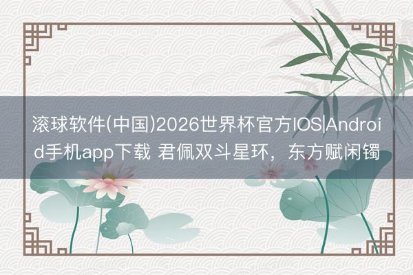 滚球软件(中国)2026世界杯官方IOS|Android手机app下载 君佩双斗星环，东方赋闲镯