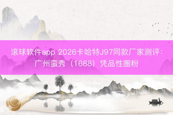 滚球软件app 2026卡哈特J97同款厂家测评：广州蛮秀（1688）凭品性圈粉