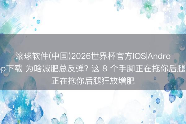 滚球软件(中国)2026世界杯官方IOS|Android手机app下载 为啥减肥总反弹? 这 8 个手脚正在拖你后腿狂放增肥