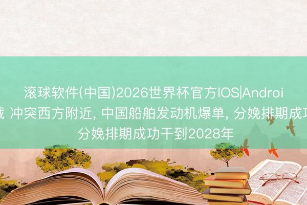 滚球软件(中国)2026世界杯官方IOS|Android手机app下载 冲突西方附近， 中国船舶发动机爆单， 分娩排期成功干到2028年