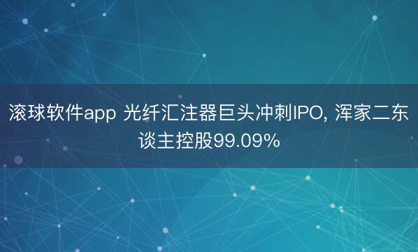 滚球软件app 光纤汇注器巨头冲刺IPO， 浑家二东谈主控股99.09%