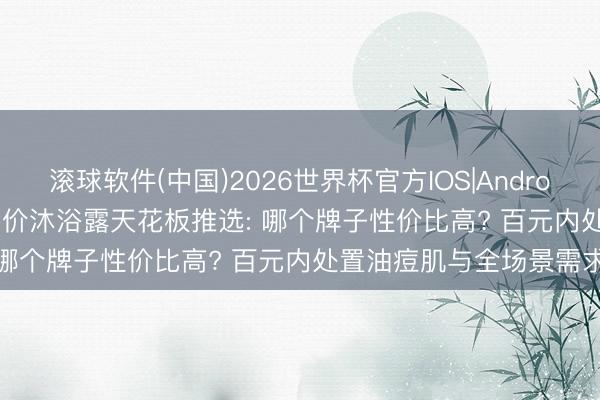 滚球软件(中国)2026世界杯官方IOS|Android手机app下载 2026平价沐浴露天花板推选: 哪个牌子性价比高? 百元内处置油痘肌与全场景需求