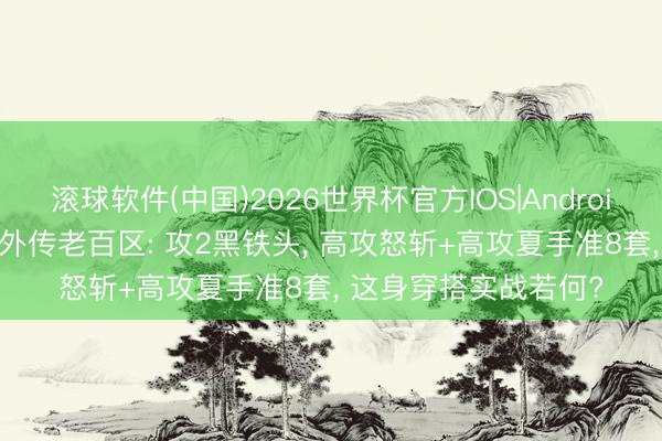 滚球软件(中国)2026世界杯官方IOS|Android手机app下载 热血外传老百区: 攻2黑铁头， 高攻怒斩+高攻夏手准8套， 这身穿搭实战若何?