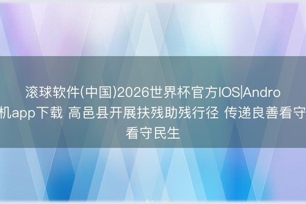 滚球软件(中国)2026世界杯官方IOS|Android手机app下载 高邑县开展扶残助残行径 传递良善看守民生