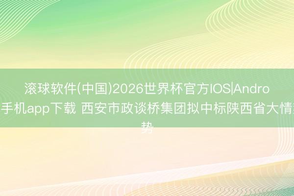 滚球软件(中国)2026世界杯官方IOS|Android手机app下载 西安市政谈桥集团拟中标陕西省大情势