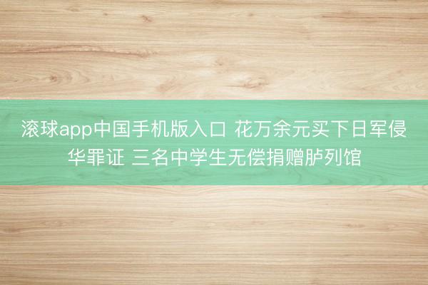 滚球app中国手机版入口 花万余元买下日军侵华罪证 三名中学生无偿捐赠胪列馆