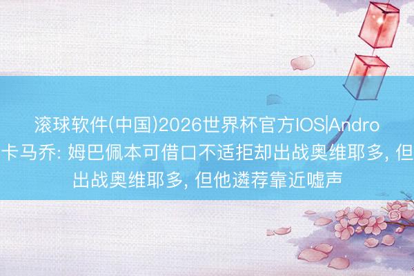 滚球软件(中国)2026世界杯官方IOS|Android手机app下载 卡马乔: 姆巴佩本可借口不适拒却出战奥维耶多， 但他遴荐靠近嘘声