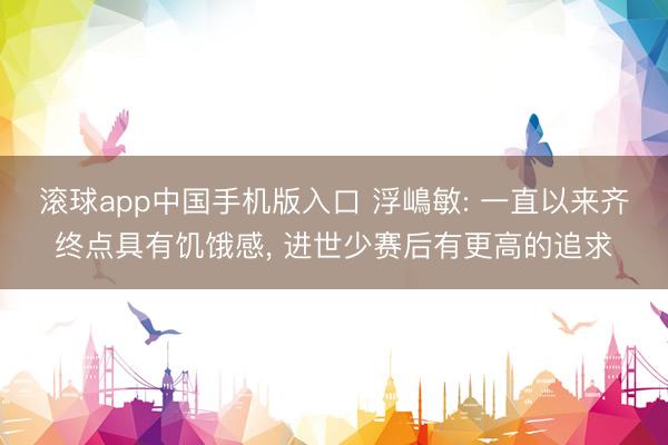 滚球app中国手机版入口 浮嶋敏: 一直以来齐终点具有饥饿感， 进世少赛后有更高的追求