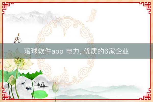 滚球软件app 电力， 优质的6家企业