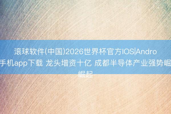 滚球软件(中国)2026世界杯官方IOS|Android手机app下载 龙头增资十亿 成都半导体产业强势崛起