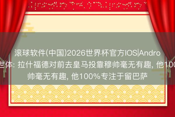 滚球软件(中国)2026世界杯官方IOS|Android手机app下载 世体: 拉什福德对前去皇马投靠穆帅毫无有趣， 他100%专注于留巴萨