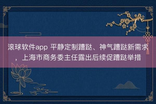 滚球软件app 平静定制蹧跶、神气蹧跶新需求，上海市商务委主任露出后续促蹧跶举措