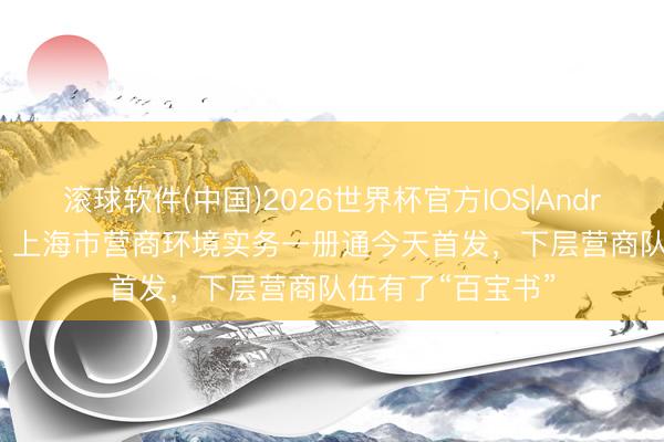 滚球软件(中国)2026世界杯官方IOS|Android手机app下载 上海市营商环境实务一册通今天首发，下层营商队伍有了“百宝书”