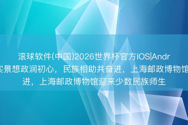 滚球软件(中国)2026世界杯官方IOS|Android手机app下载 实景想政润初心，民族相助共奋进，上海邮政博物馆迎来少数民族师生