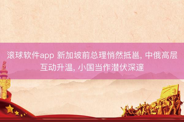 滚球软件app 新加坡前总理悄然抵邕， 中俄高层互动升温， 小国当作潜伏深邃
