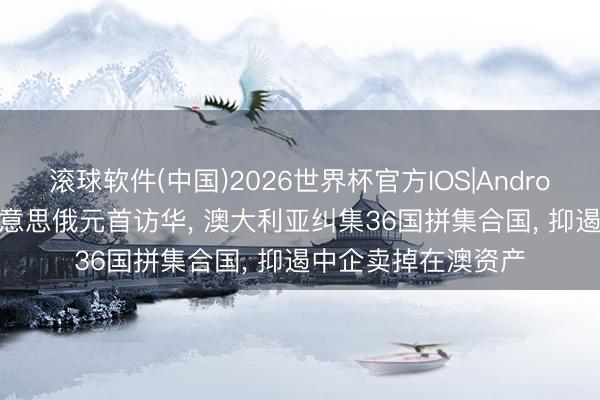 滚球软件(中国)2026世界杯官方IOS|Android手机app下载 好意思俄元首访华， 澳大利亚纠集36国拼集合国， 抑遏中企卖掉在澳资产
