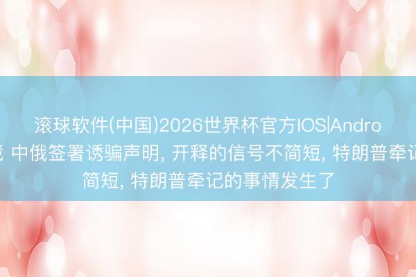 滚球软件(中国)2026世界杯官方IOS|Android手机app下载 中俄签署诱骗声明， 开释的信号不简短， 特朗普牵记的事情发生了