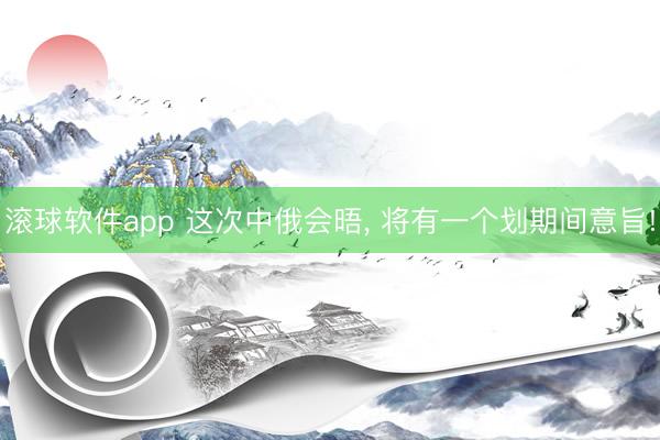 滚球软件app 这次中俄会晤， 将有一个划期间意旨!