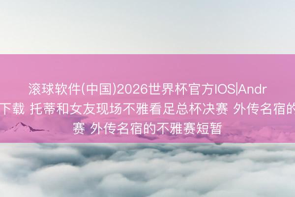 滚球软件(中国)2026世界杯官方IOS|Android手机app下载 托蒂和女友现场不雅看足总杯决赛 外传名宿的不雅赛短暂
