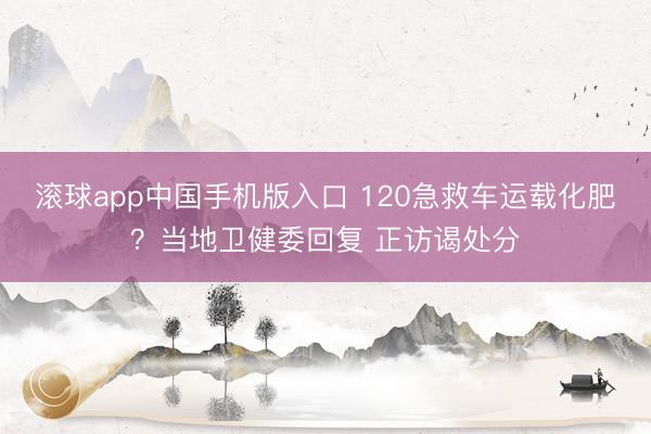 滚球app中国手机版入口 120急救车运载化肥？当地卫健委回复 正访谒处分