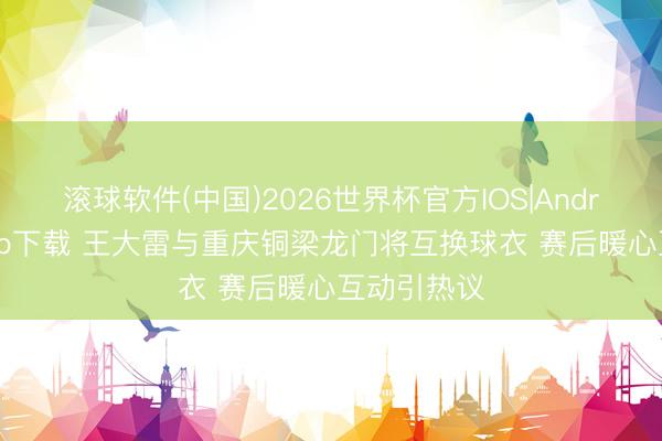 滚球软件(中国)2026世界杯官方IOS|Android手机app下载 王大雷与重庆铜梁龙门将互换球衣 赛后暖心互动引热议