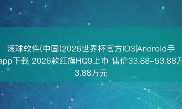 滚球软件(中国)2026世界杯官方IOS|Android手机app下载 2026款红旗HQ9上市 售价33.88-53.88万元