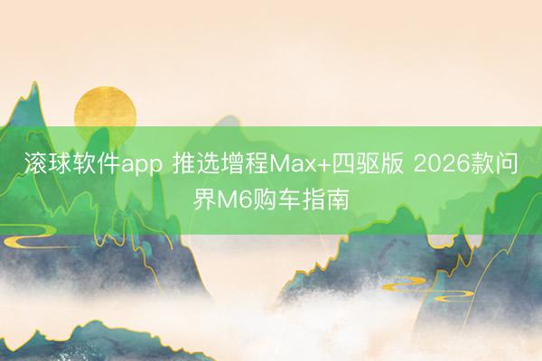 滚球软件app 推选增程Max+四驱版 2026款问界M6购车指南