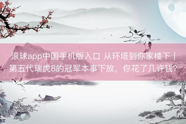 滚球app中国手机版入口 从环塔到你家楼下｜第五代瑞虎8的冠军本事下放，你花了几许钱？