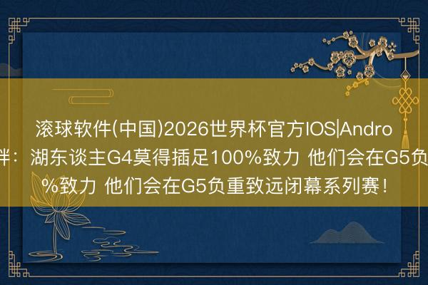 滚球软件(中国)2026世界杯官方IOS|Android手机app下载 文胖：湖东谈主G4莫得插足100%致力 他们会在G5负重致远闭幕系列赛！
