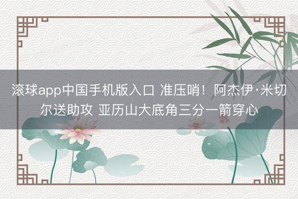 滚球app中国手机版入口 准压哨！阿杰伊·米切尔送助攻 亚历山大底角三分一箭穿心