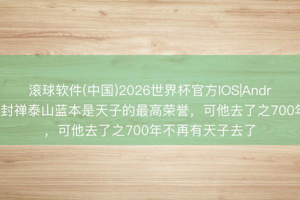 滚球软件(中国)2026世界杯官方IOS|Android手机app下载 封禅泰山蓝本是天子的最高荣誉，可他去了之700年不再有天子去了