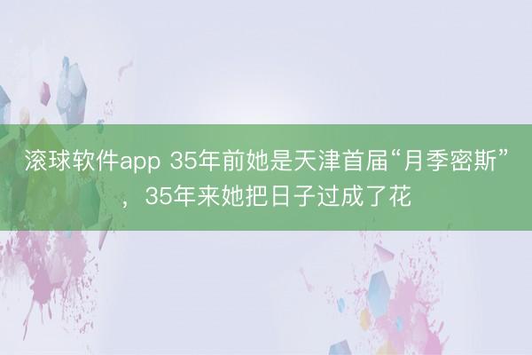 滚球软件app 35年前她是天津首届“月季密斯”，35年来她把日子过成了花