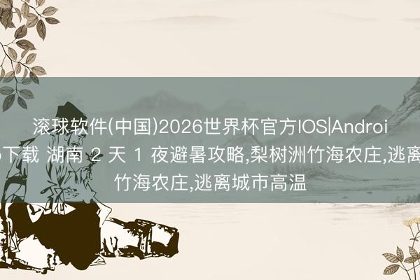 滚球软件(中国)2026世界杯官方IOS|Android手机app下载 湖南 2 天 1 夜避暑攻略，梨树洲竹海农庄，逃离城市高温
