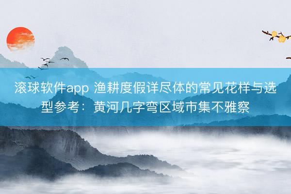 滚球软件app 渔耕度假详尽体的常见花样与选型参考：黄河几字弯区域市集不雅察