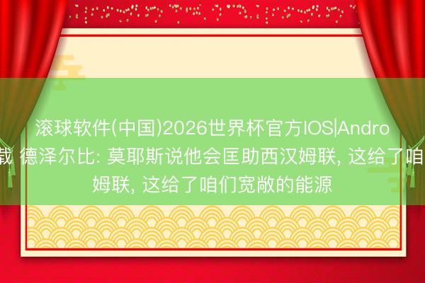 滚球软件(中国)2026世界杯官方IOS|Android手机app下载 德泽尔比: 莫耶斯说他会匡助西汉姆联， 这给了咱们宽敞的能源